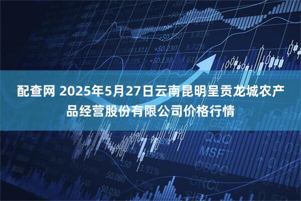 配查网 2025年5月27日云南昆明呈贡龙城农产品经营股份有限公司价格行情