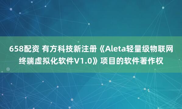 658配资 有方科技新注册《Aleta轻量级物联网终端虚拟化软件V1.0》项目的软件著作权