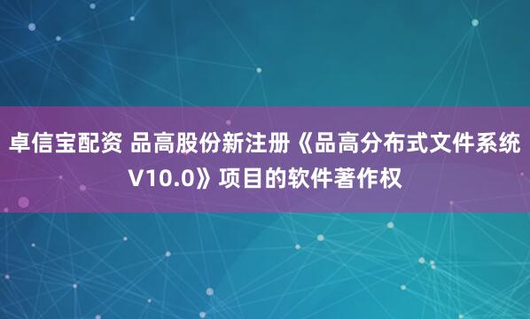 卓信宝配资 品高股份新注册《品高分布式文件系统V10.0》项目的软件著作权