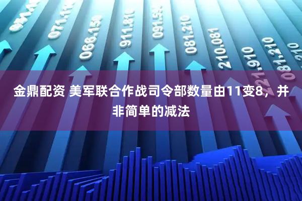 金鼎配资 美军联合作战司令部数量由11变8，并非简单的减法
