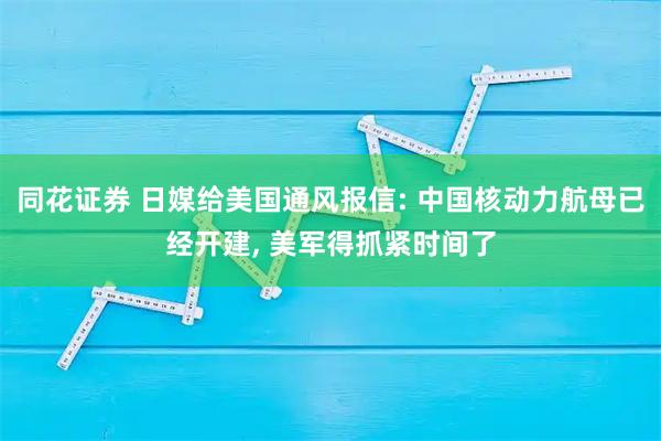同花证券 日媒给美国通风报信: 中国核动力航母已经开建, 美军得抓紧时间了