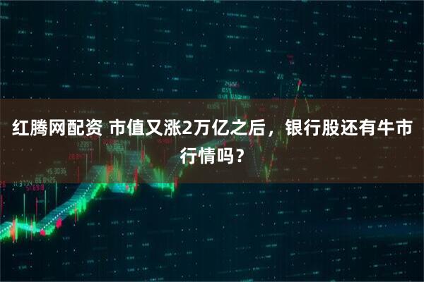红腾网配资 市值又涨2万亿之后，银行股还有牛市行情吗？