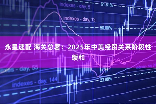永星速配 海关总署：2025年中美经贸关系阶段性缓和