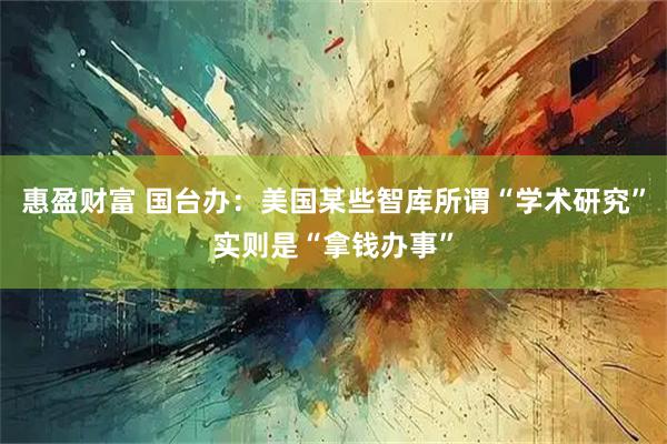 惠盈财富 国台办：美国某些智库所谓“学术研究”实则是“拿钱办事”