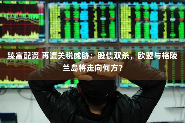 臻富配资 再遭关税威胁：股债双杀，欧盟与格陵兰岛将走向何方？