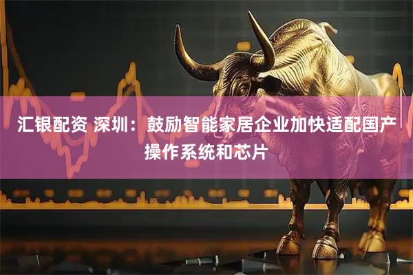 汇银配资 深圳：鼓励智能家居企业加快适配国产操作系统和芯片