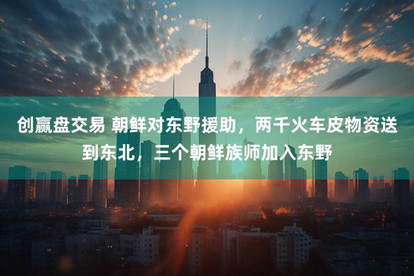 创赢盘交易 朝鲜对东野援助，两千火车皮物资送到东北，三个朝鲜族师加入东野