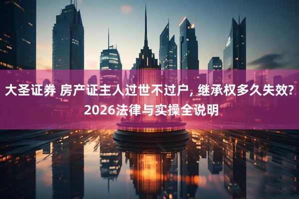 大圣证券 房产证主人过世不过户, 继承权多久失效? 2026法律与实操全说明