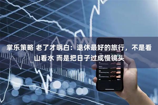 掌乐策略 老了才明白：退休最好的旅行，不是看山看水 而是把日子过成慢镜头