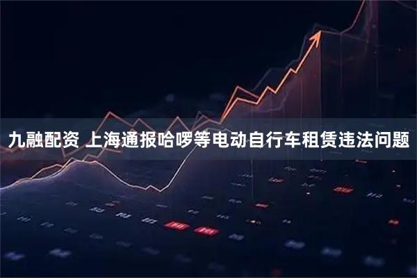 九融配资 上海通报哈啰等电动自行车租赁违法问题