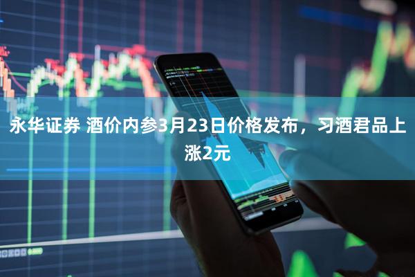 永华证券 酒价内参3月23日价格发布，习酒君品上涨2元