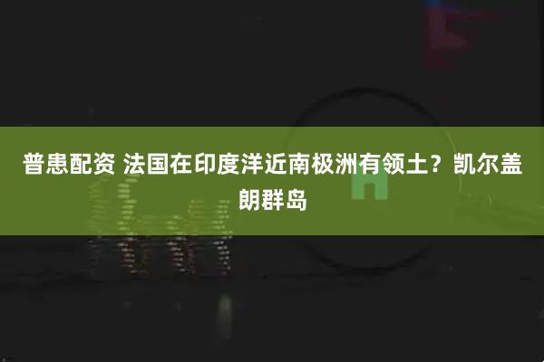 普患配资 法国在印度洋近南极洲有领土？凯尔盖朗群岛