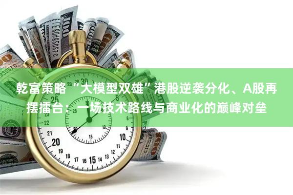 乾富策略 “大模型双雄”港股逆袭分化、A股再摆擂台：一场技术路线与商业化的巅峰对垒
