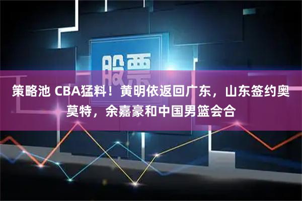 策略池 CBA猛料！黄明依返回广东，山东签约奥莫特，余嘉豪和中国男篮会合