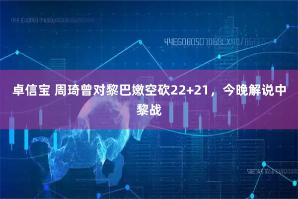 卓信宝 周琦曾对黎巴嫩空砍22+21，今晚解说中黎战
